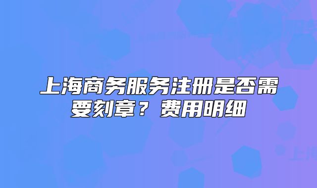 上海商务服务注册是否需要刻章？费用明细