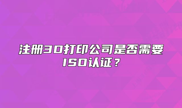 注册3D打印公司是否需要ISO认证?