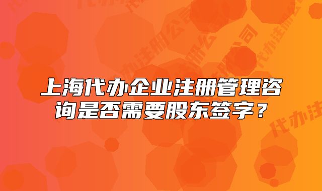 上海代办企业注册管理咨询是否需要股东签字?
