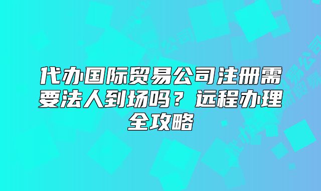 代办国际贸易公司注册需要法人到场吗?远程办理全攻略