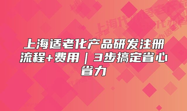 上海适老化产品研发注册流程+费用｜3步搞定省心省力