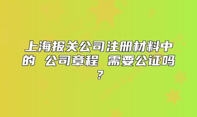上海报关公司注册材料中的 公司章程 需要公证吗?