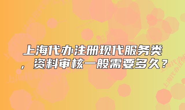 上海代办注册现代服务类,资料审核一般需要多久?