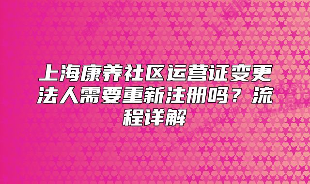 上海康养社区运营证变更法人需要重新注册吗？流程详解