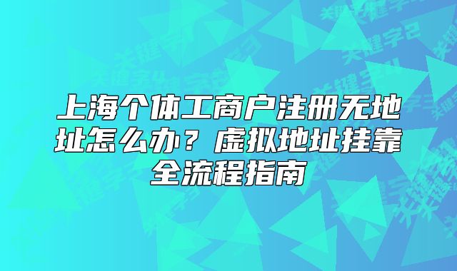 上海个体工商户注册无地址怎么办?虚拟地址挂靠全流程指南