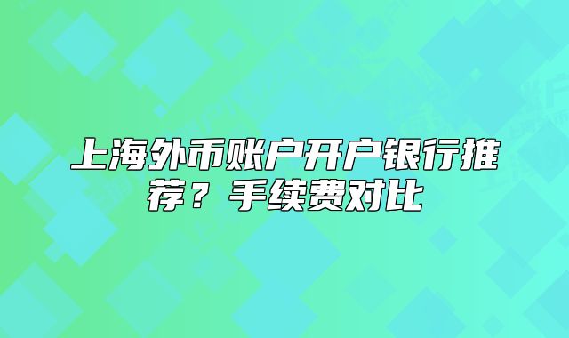 上海外币账户开户银行推荐?手续费对比