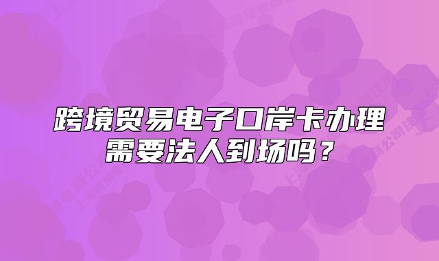 跨境贸易电子口岸卡办理需要法人到场吗?