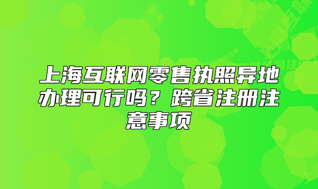上海互联网零售执照异地办理可行吗?跨省注册注意事项