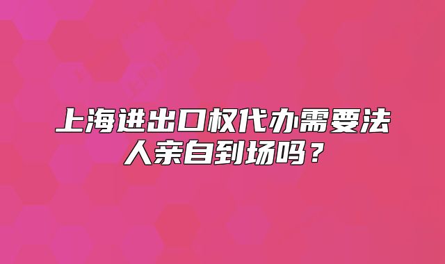 上海进出口权代办需要法人亲自到场吗?