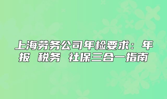 上海劳务公司年检要求:年报 税务 社保三合一指南