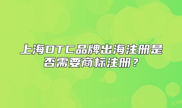 上海DTC品牌出海注册是否需要商标注册？