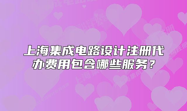 上海集成电路设计注册代办费用包含哪些服务？