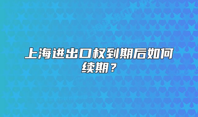 上海进出口权到期后如何续期?