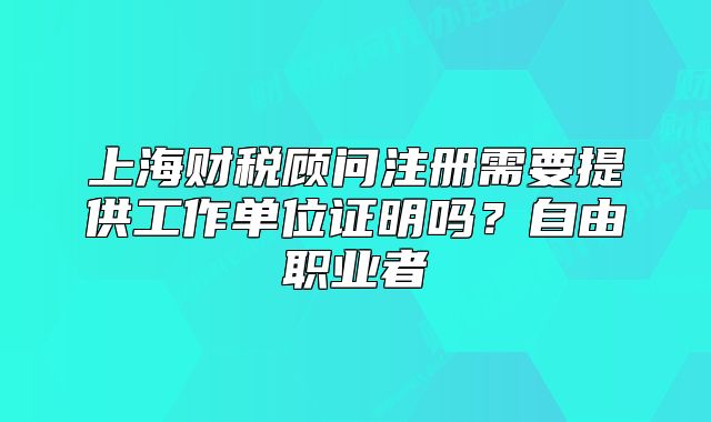 上海财税顾问注册需要提供工作单位证明吗?自由职业者