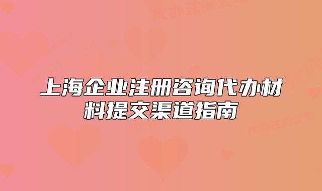 上海企业注册咨询代办材料提交渠道指南
