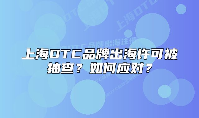 上海DTC品牌出海许可被抽查?如何应对?