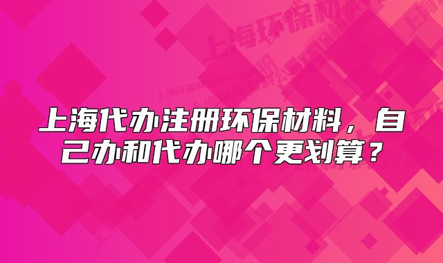 上海代办注册环保材料,自己办和代办哪个更划算?