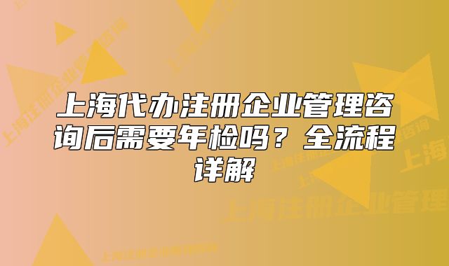 上海代办注册企业管理咨询后需要年检吗?全流程详解