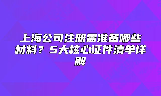 上海公司注册需准备哪些材料？5大核心证件清单详解