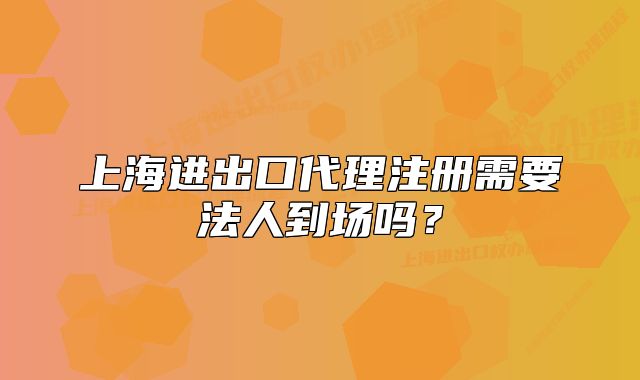 上海进出口代理注册需要法人到场吗？