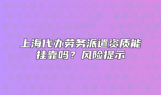 上海代办劳务派遣资质能挂靠吗?风险提示