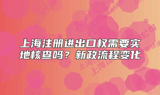 上海注册进出口权需要实地核查吗?新政流程变化