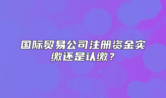 国际贸易公司注册资金实缴还是认缴?