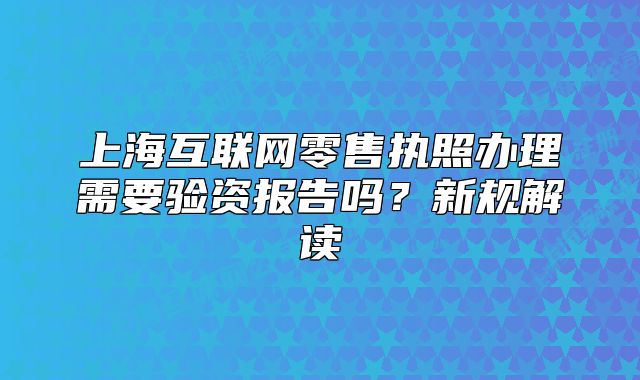 上海互联网零售执照办理需要验资报告吗?新规解读