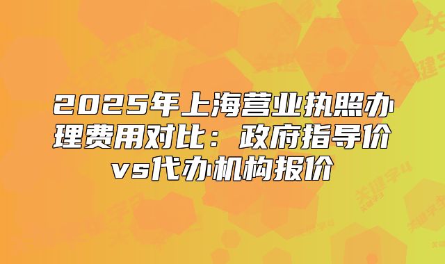 2025年上海营业执照办理费用对比:政府指导价vs代办机构报价