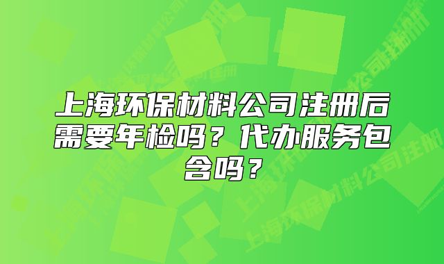 上海环保材料公司注册后需要年检吗?代办服务包含吗?