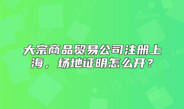 大宗商品贸易公司注册上海,场地证明怎么开?