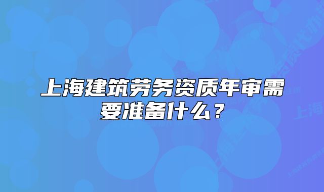 上海建筑劳务资质年审需要准备什么?