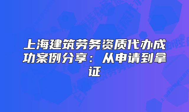 上海建筑劳务资质代办成功案例分享:从申请到拿证