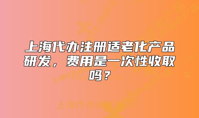 上海代办注册适老化产品研发,费用是一次性收取吗?