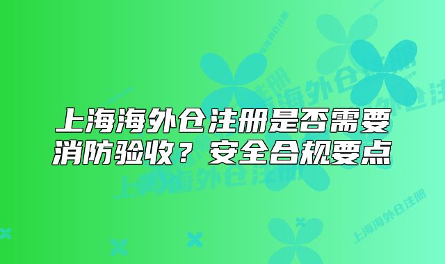 上海海外仓注册是否需要消防验收?安全合规要点