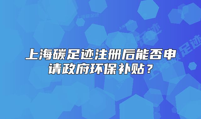 上海碳足迹注册后能否申请政府环保补贴?