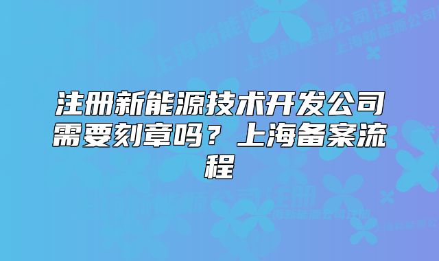 注册新能源技术开发公司需要刻章吗?上海备案流程