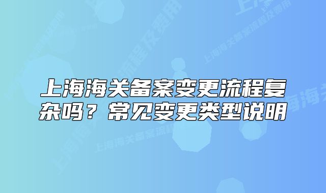 上海海关备案变更流程复杂吗?常见变更类型说明