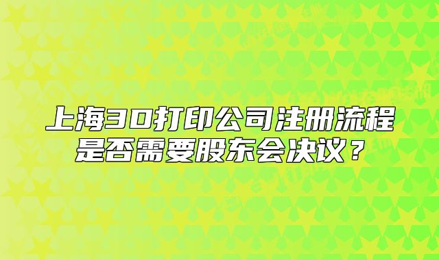 上海3D打印公司注册流程是否需要股东会决议？