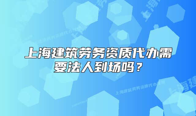 上海建筑劳务资质代办需要法人到场吗?