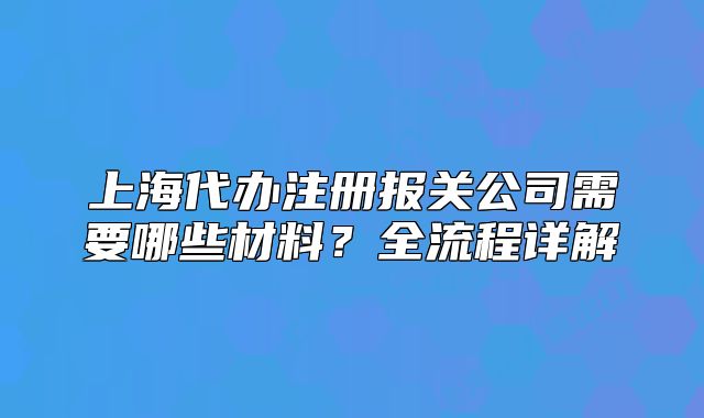 上海代办注册报关公司需要哪些材料?全流程详解