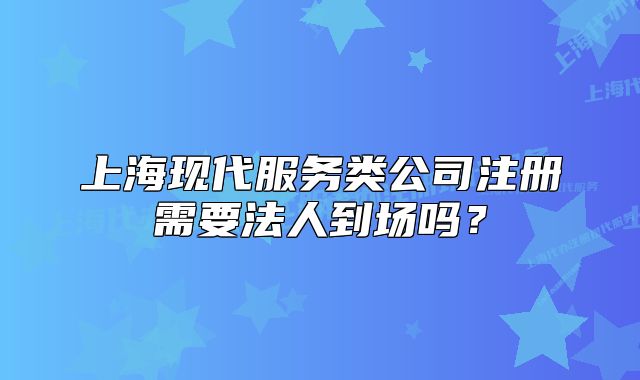 上海现代服务类公司注册需要法人到场吗？