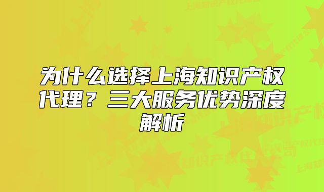 为什么选择上海知识产权代理?三大服务优势深度解析