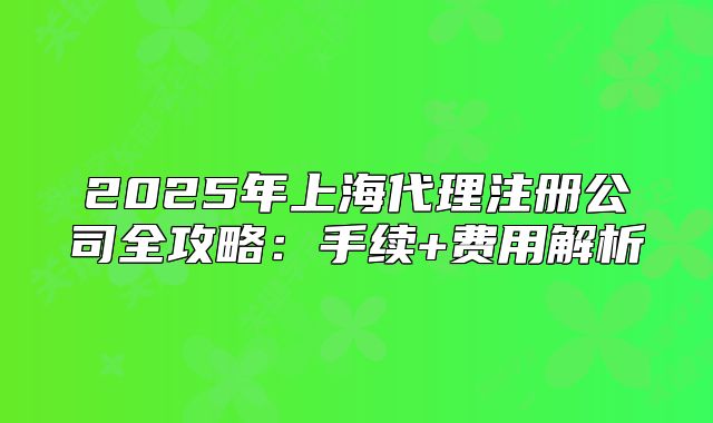 2025年上海代理注册公司全攻略:手续+费用解析