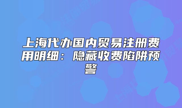 上海代办国内贸易注册费用明细:隐藏收费陷阱预警