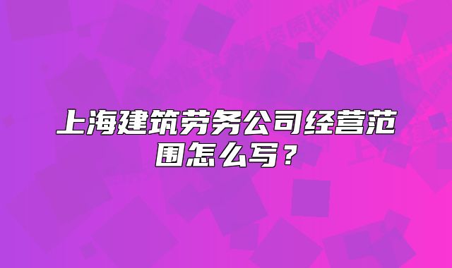 上海建筑劳务公司经营范围怎么写？