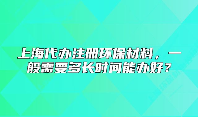 上海代办注册环保材料,一般需要多长时间能办好?