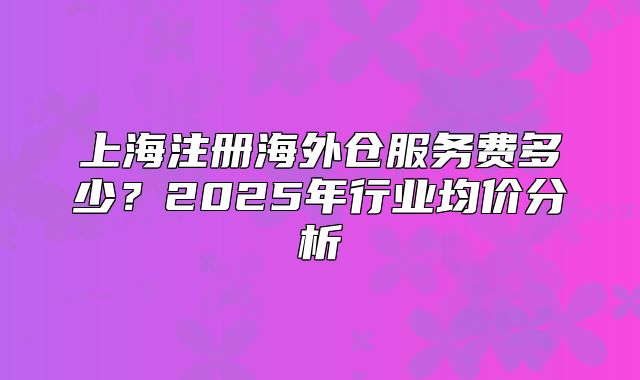 上海注册海外仓服务费多少?2025年行业均价分析