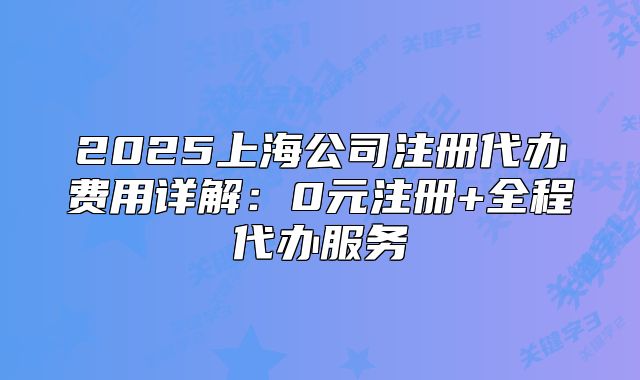 2025上海公司注册代办费用详解:0元注册+全程代办服务