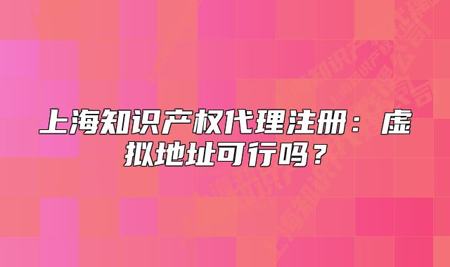 上海知识产权代理注册：虚拟地址可行吗？